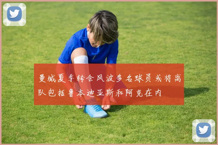 曼城夏季转会风波多名球员或将离队包括鲁本迪亚斯和阿克在内